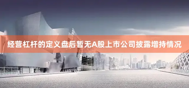 经营杠杆的定义盘后暂无A股上市公司披露增持情况