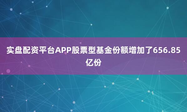 实盘配资平台APP股票型基金份额增加了656.85亿份