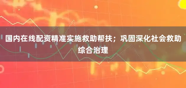 国内在线配资精准实施救助帮扶；巩固深化社会救助综合治理