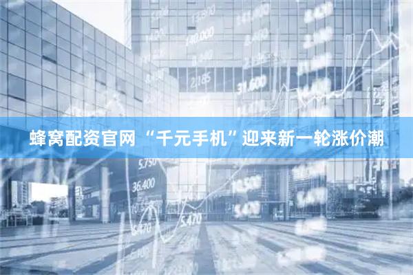 蜂窝配资官网 “千元手机”迎来新一轮涨价潮
