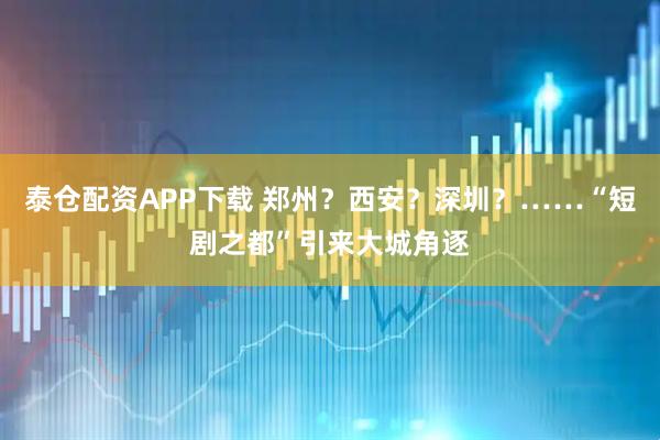 泰仓配资APP下载 郑州？西安？深圳？……“短剧之都”引来大城角逐