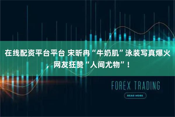 在线配资平台平台 宋昕冉“牛奶肌”泳装写真爆火，网友狂赞“人间尤物”！