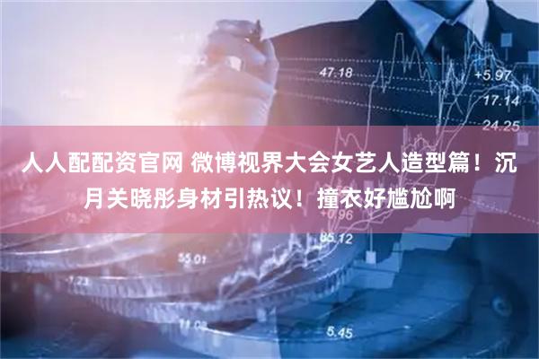 人人配配资官网 微博视界大会女艺人造型篇！沉月关晓彤身材引热议！撞衣好尴尬啊