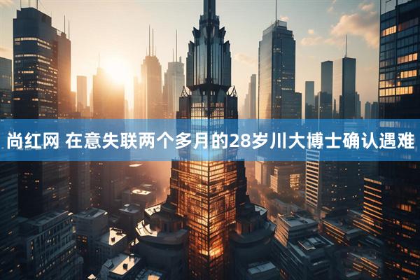 尚红网 在意失联两个多月的28岁川大博士确认遇难