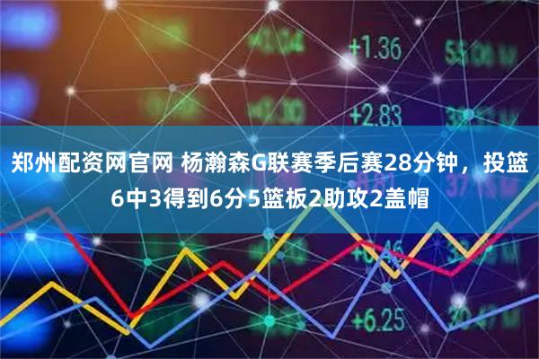 郑州配资网官网 杨瀚森G联赛季后赛28分钟，投篮6中3得到6分5篮板2助攻2盖帽
