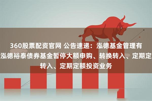360股票配资官网 公告速递：泓德基金管理有限公司关于泓德裕泰债券基金暂停大额申购、转换转入、定期定额投资业务