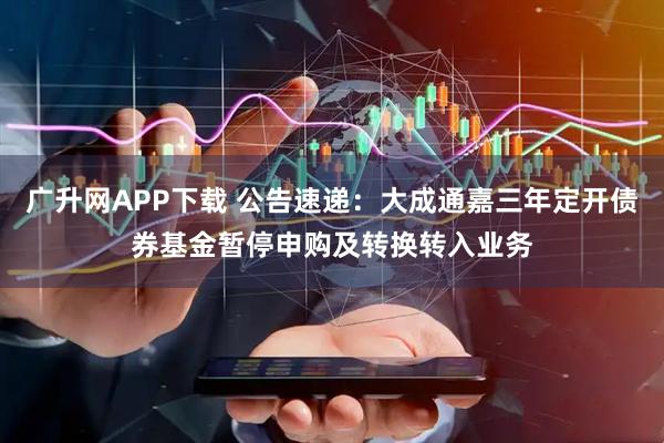 广升网APP下载 公告速递：大成通嘉三年定开债券基金暂停申购及转换转入业务