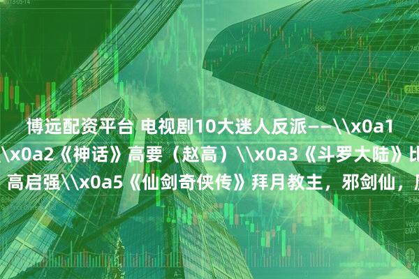 博远配资平台 电视剧10大迷人反派——\x0a1《西游记后传》无天\x0a2《神话》高要（赵高）\x0a3《斗罗大陆》比比东\x0a4《狂飙》高启强\x0a5《仙剑奇侠传》拜月教主，邪剑仙，魔尊\x0a6《人民的名义》祁同伟\x0a7《小鱼儿与花无缺》江玉燕\x0a8《笑傲江湖》东方不败\x0a欢迎留言说说~