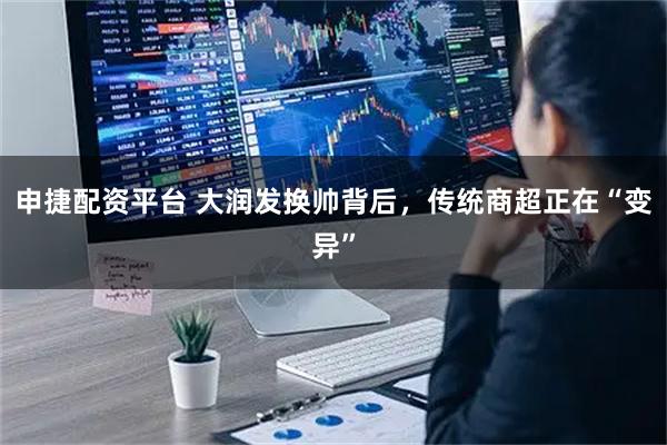 申捷配资平台 大润发换帅背后，传统商超正在“变异”