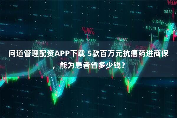问道管理配资APP下载 5款百万元抗癌药进商保，能为患者省多少钱？