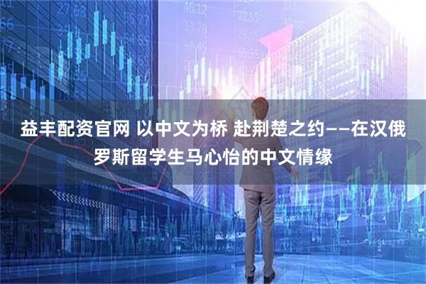 益丰配资官网 以中文为桥 赴荆楚之约——在汉俄罗斯留学生马心怡的中文情缘