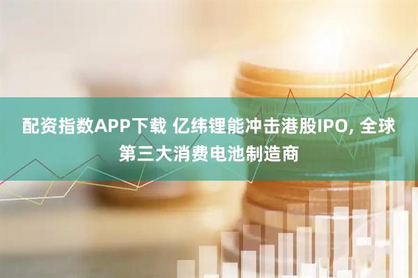 配资指数APP下载 亿纬锂能冲击港股IPO, 全球第三大消费电池制造商