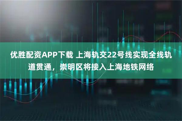 优胜配资APP下载 上海轨交22号线实现全线轨道贯通，崇明区将接入上海地铁网络