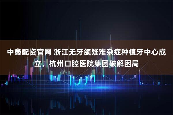 中鑫配资官网 浙江无牙颌疑难杂症种植牙中心成立，杭州口腔医院集团破解困局