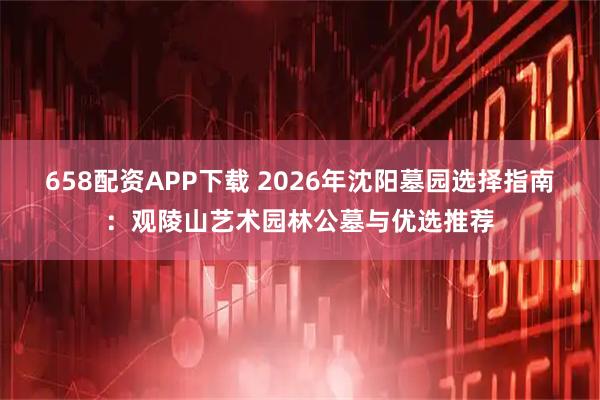 658配资APP下载 2026年沈阳墓园选择指南：观陵山艺术园林公墓与优选推荐