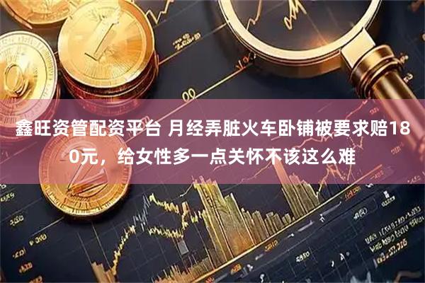 鑫旺资管配资平台 月经弄脏火车卧铺被要求赔180元,给女性多一点关怀不该这么难