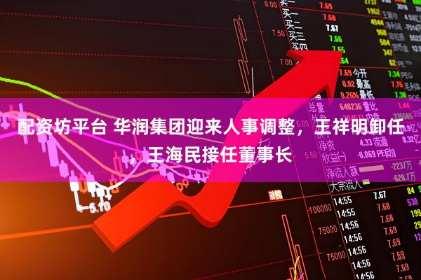 配资坊平台 华润集团迎来人事调整，王祥明卸任，王海民接任董事长