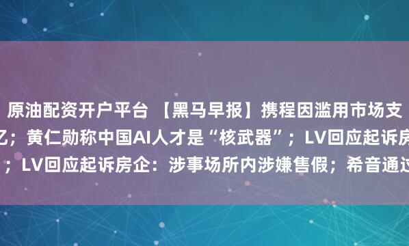 原油配资开户平台 【黑马早报】携程因滥用市场支配地位被罚没51.79亿；黄仁勋称中国AI人才是“核武器”；LV回应起诉房企：涉事场所内涉嫌售假；希音通过港交所聆讯