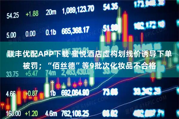 联丰优配APP下载 蜜悦酒店虚构划线价诱导下单被罚；“佰丝德”等9批次化妆品不合格