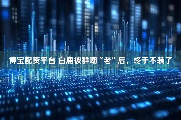 博宝配资平台 白鹿被群嘲“老”后，终于不装了