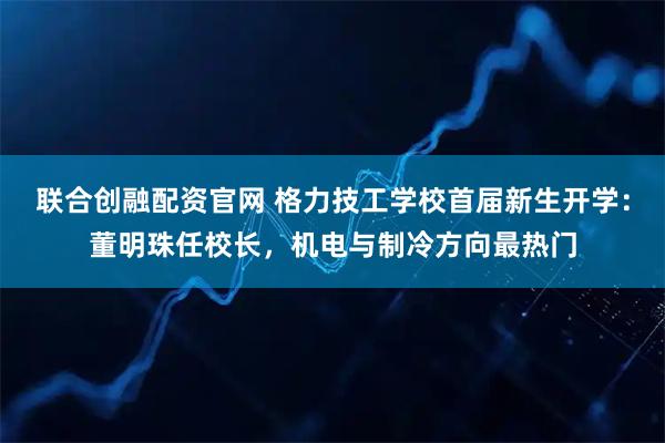 联合创融配资官网 格力技工学校首届新生开学：董明珠任校长，机电与制冷方向最热门